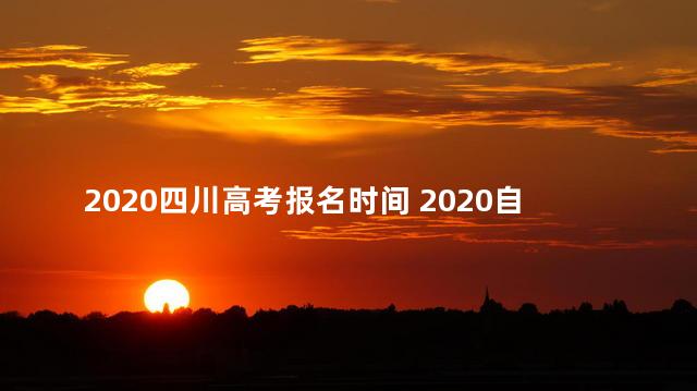 2020四川高考报名时间 2020自考报名时间